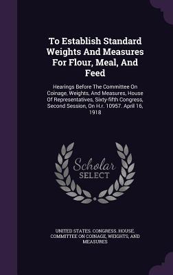 Read To Establish Standard Weights and Measures for Flour, Meal, and Feed: Hearings Before the Committee on Coinage, Weights, and Measures, House of Representatives, Sixty-Fifth Congress, Second Session, on H.R. 10957. April 16, 1918 - U.S. House of Representatives file in ePub