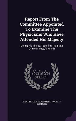 Read Online Report from the Committee Appointed to Examine the Physicians Who Have Attended His Majesty: During His Illness, Touching the State of His Majesty's Health - House of Commons file in ePub