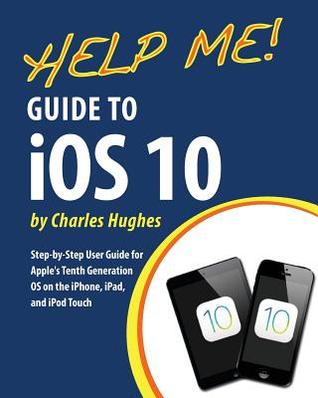 Read Online Help Me! Guide to IOS 10: Step-By-Step User Guide for Apple's Tenth Generation OS on the iPhone, iPad, and iPod Touch - Charles Hughes | ePub