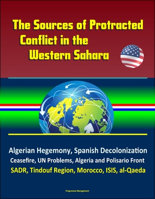 Read Online The Sources of Protracted Conflict in the Western Sahara: Algerian Hegemony, Spanish Decolonization, Ceasefire, UN Problems, Algeria and Polisario Front, SADR, Tindouf Region, Morocco, ISIS, al-Qaeda - Progressive Management file in ePub