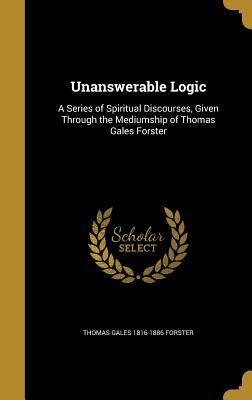 Full Download Unanswerable Logic: A Series of Spiritual Discourses, Given Through the Mediumship of Thomas Gales Forster - Thomas Gales Forster | ePub