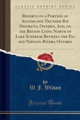 Read Reports on a Portion of Algoma and Thunder Bay Districts, Ontario, And, on the Region Lying North of Lake Superior Between the PIC and Nipigon Rivers, Ontario (Classic Reprint) - W J Wilson file in PDF