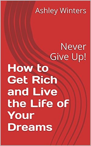 Full Download How to Get Rich and Live the Life of Your Dreams: Never Give Up! (Book 1) - Ashley Winters | PDF