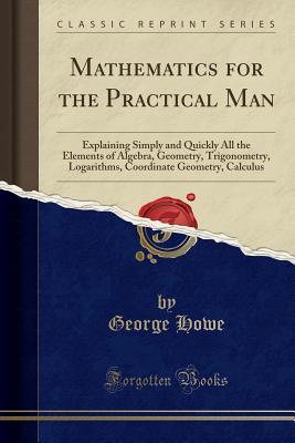 Read Mathematics for the Practical Man: Explaining Simply and Quickly All the Elements of Algebra, Geometry, Trigonometry, Logarithms, Coordinate Geometry, Calculus (Classic Reprint) - George Howe | ePub