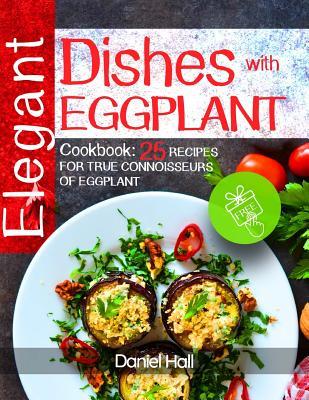 Read Online Elegant Dishes with Eggplant.: Cookbook: 25 Recipes for True Connoisseurs of Eggplant. - Daniel Hall | PDF