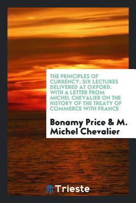 Read The Principles of Currency; Six Lectures Delivered at Oxford. with a Letter from Michel Chevalier on the History of the Treaty of Commerce with France - Bonamy Price | ePub