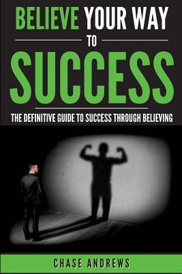 Read Online Believe Your Way to Success: The Definitive Guide to Success Through Believing: How Believing Takes You from Where You Are to Where You Want to Be - Chase Andrews | PDF