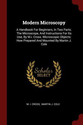 Download Modern Microscopy: A Handbook for Beginners, in Two Parts. the Microscope, and Instructions for Its Use, by M.I. Cross. Microscopic Objects: How Prepared and Mounted by Martin J. Cole - M.I. Cross | ePub