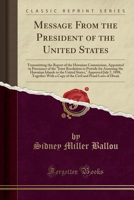 Read Message from the President of the United States: Transmitting the Report of the Hawaiian Commission, Appointed in Pursuance of the Joint Resolution to Provide for Annexing the Hawaiian Islands to the United States, Approved July 7, 1898, Together with a - Sidney Miller Ballou | ePub