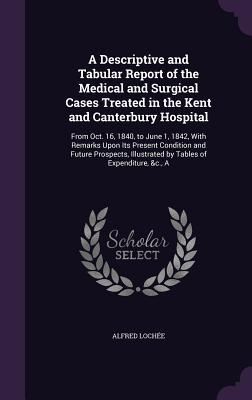 Full Download A Descriptive and Tabular Report of the Medical and Surgical Cases Treated in the Kent and Canterbury Hospital: From Oct. 16, 1840, to June 1, 1842, with Remarks Upon Its Present Condition and Future Prospects, Illustrated by Tables of Expenditure, &C., a - Alfred Lochee file in PDF