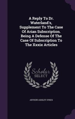 Full Download A Reply to Dr. Waterland's, Supplement to the Case of Arian Subscription. Being a Defense of the Case of Subscription to the XXXIX Articles - Arthur Ashley Sykes file in PDF