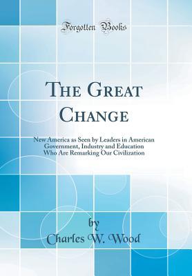 Full Download The Great Change: New America as Seen by Leaders in American Government, Industry and Education Who Are Remarking Our Civilization (Classic Reprint) - Charles William Wood file in ePub