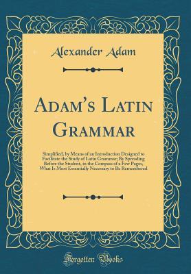 Download Adam's Latin Grammar: Simplified, by Means of an Introduction Designed to Facilitate the Study of Latin Grammar; By Spreading Before the Student, in the Compass of a Few Pages, What Is Most Essentially Necessary to Be Remembered (Classic Reprint) - Alexander Adam file in PDF