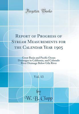 Read Report of Progress of Stream Measurements for the Calendar Year 1905, Vol. 13: Great Basin and Pacific Ocean Drainages in California, and Colorado River Drainage Below Gila River (Classic Reprint) - W.B. Clapp | PDF