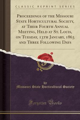 Download Proceedings of the Missouri State Horticultural Society, at Their Fourth Annual Meeting, Held at St. Louis, on Tuesday, 13th January, 1863 and Three Following Days (Classic Reprint) - Missouri State Horticultural Society | PDF