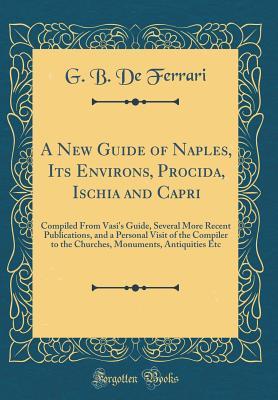 Read A New Guide of Naples, Its Environs, Procida, Ischia and Capri: Compiled from Vasi's Guide, Several More Recent Publications, and a Personal Visit of the Compiler to the Churches, Monuments, Antiquities Etc (Classic Reprint) - G B De Ferrari | PDF