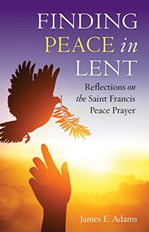 Read Online Finding Peace in Lent: Reflections on the Saint Francis Peace Prayer - James E. Adams | PDF