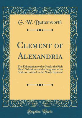 Read Online Clement of Alexandria: The Exhortation to the Greeks the Rich Man's Salvation and the Fragment of an Address Entitled to the Newly Baptized (Classic Reprint) - George William Butterworth file in ePub