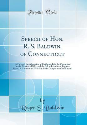 Read Speech of Hon. R. S. Baldwin, of Connecticut: In Favor of the Admission of California Into the Union, and on the Territorial Bills, and the Bill in Relation to Fugitive Slaves, in Connection with Mr. Bell's Compromise Resolutions (Classic Reprint) - Roger Sherman Baldwin file in PDF