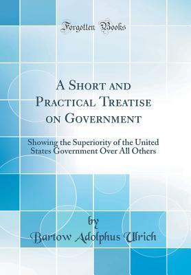 Read Online A Short and Practical Treatise on Government: Showing the Superiority of the United States Government Over All Others (Classic Reprint) - Bartow Adolphus Ulrich file in ePub