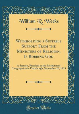 Full Download Withholding a Suitable Support from the Ministers of Religion, Is Robbing God: A Sermon, Preached to the Presbyterian Congregation in Plattsburgh, September 26, 1813 (Classic Reprint) - William R. Weeks file in PDF