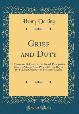 Read Online Grief and Duty: A Discourse Delivered in the Fourth Presbyterian Church, Albany, April 19th, 1865, the Day of the Funeral Obsequies of President Lincoln (Classic Reprint) - Henry Darling | PDF