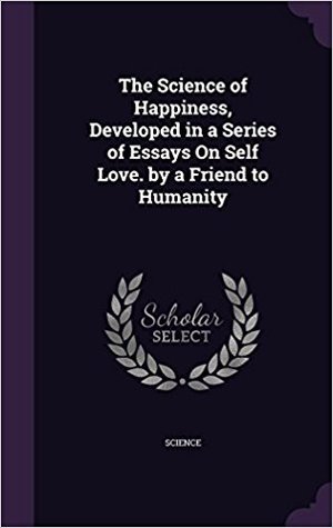 Read The Science of Happiness, Developed in a Series of Essays on Self Love. by a Friend to Humanity - Friend to Humanity file in PDF