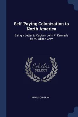 Read Online Self-Paying Colonization to North America: Being a Letter to Captain John P. Kennedy by M. Wilson Gray - M Wilson Gray | PDF