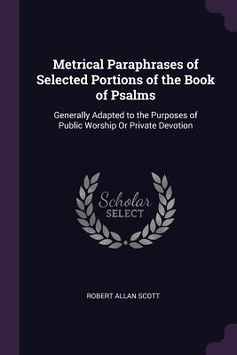 Full Download Metrical Paraphrases of Selected Portions of the Book of Psalms: Generally Adapted to the Purposes of Public Worship or Private Devotion - Robert Allan Scott file in PDF