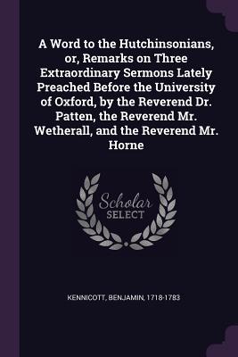 Full Download A Word to the Hutchinsonians, Or, Remarks on Three Extraordinary Sermons Lately Preached Before the University of Oxford, by the Reverend Dr. Patten, the Reverend Mr. Wetherall, and the Reverend Mr. Horne - Benjamin Kennicott | ePub