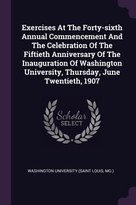 Read Exercises at the Forty-Sixth Annual Commencement and the Celebration of the Fiftieth Anniversary of the Inauguration of Washington University, Thursday, June Twentieth, 1907 - Washington University (Saint Louis, MO) | ePub