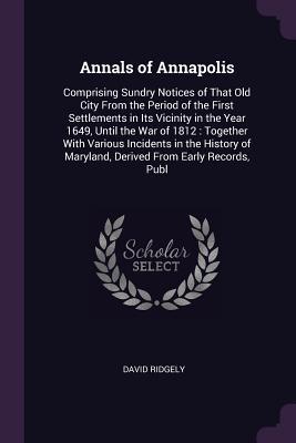 Read Online Annals of Annapolis: Comprising Sundry Notices of That Old City from the Period of the First Settlements in Its Vicinity in the Year 1649, Until the War of 1812: Together with Various Incidents in the History of Maryland, Derived from Early Records, Publ - David Ridgely | PDF