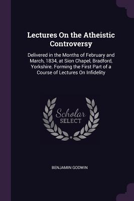 Download Lectures on the Atheistic Controversy: Delivered in the Months of February and March, 1834, at Sion Chapel, Bradford, Yorkshire. Forming the First Part of a Course of Lectures on Infidelity - Benjamin Godwin | PDF