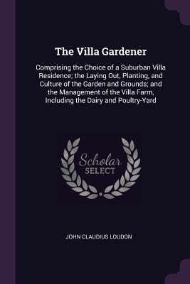 Download The Villa Gardener: Comprising the Choice of a Suburban Villa Residence; The Laying Out, Planting, and Culture of the Garden and Grounds; And the Management of the Villa Farm, Including the Dairy and Poultry-Yard - John Claudius Loudon file in PDF