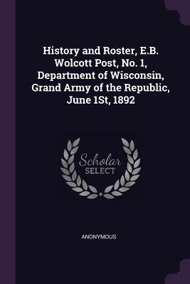 Read Online History and Roster, E.B. Wolcott Post, No. 1, Department of Wisconsin, Grand Army of the Republic, June 1st, 1892 - Anonymous | PDF