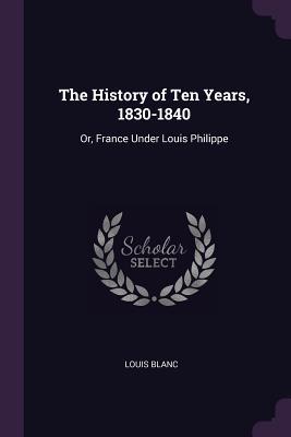 Read The History of Ten Years, 1830-1840: Or, France Under Louis Philippe - Louis Blanc | PDF