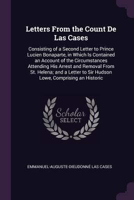 Read Online Letters from the Count de Las Cases: Consisting of a Second Letter to Prince Lucien Bonaparte, in Which Is Contained an Account of the Circumstances Attending His Arrest and Removal from St. Helena; And a Letter to Sir Hudson Lowe, Comprising an Historic - Emmanuel-Auguste-Dieudonné Las Cases file in ePub