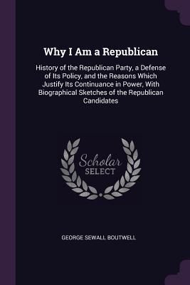 Full Download Why I Am a Republican: History of the Republican Party, a Defense of Its Policy, and the Reasons Which Justify Its Continuance in Power, with Biographical Sketches of the Republican Candidates - George Sewall Boutwell | PDF