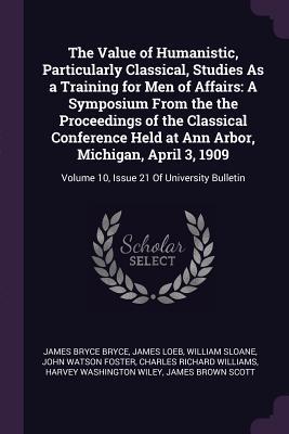 Read Online The Value of Humanistic, Particularly Classical, Studies as a Training for Men of Affairs: A Symposium from the the Proceedings of the Classical Conference Held at Ann Arbor, Michigan, April 3, 1909: Volume 10, Issue 21 of University Bulletin - James Bryce file in ePub