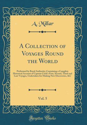 Read A Collection of Voyages Round the World, Vol. 5: Performed by Royal Authority; Containing a Complete Historical Account of Captain Cook's First, Second, Third and Last Voyages, Undertaken for Making New Discoveries, &c (Classic Reprint) - A Millar file in PDF