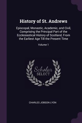 Read History of St. Andrews: Episcopal, Monastic, Academic, and Civil, Comprising the Principal Part of the Ecclesiastical History of Scotland, from the Earliest Age Till the Present Time; Volume 1 - Charles Jobson Lyon | ePub