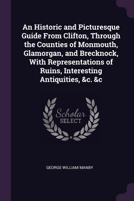 Read Online An Historic and Picturesque Guide from Clifton, Through the Counties of Monmouth, Glamorgan, and Brecknock, with Representations of Ruins, Interesting Antiquities, &c. &c - George William Manby | ePub