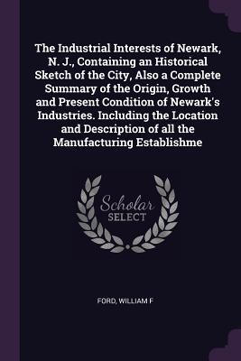 Read Online The Industrial Interests of Newark, N. J., Containing an Historical Sketch of the City, Also a Complete Summary of the Origin, Growth and Present Condition of Newark's Industries. Including the Location and Description of All the Manufacturing Establishme - William F Ford | ePub