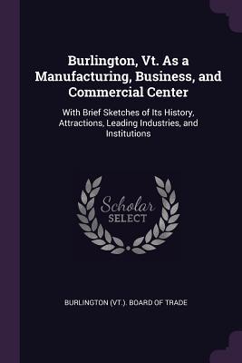 Full Download Burlington, Vt. as a Manufacturing, Business, and Commercial Center: With Brief Sketches of Its History, Attractions, Leading Industries, and Institutions - Burlington Board of Trade | PDF