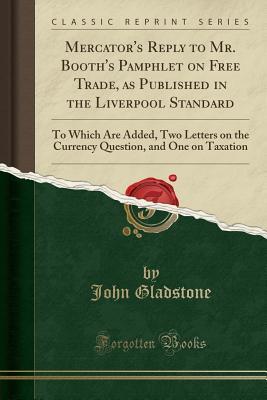 Read Mercator's Reply to Mr. Booth's Pamphlet on Free Trade, as Published in the Liverpool Standard: To Which Are Added, Two Letters on the Currency Question, and One on Taxation (Classic Reprint) - John Gladstone file in ePub