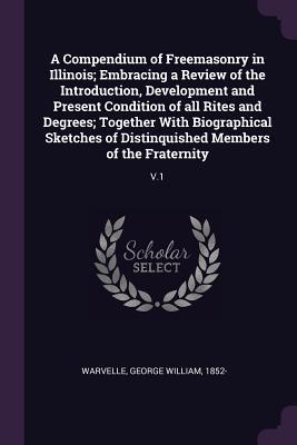 Read A Compendium of Freemasonry in Illinois; Embracing a Review of the Introduction, Development and Present Condition of All Rites and Degrees; Together with Biographical Sketches of Distinquished Members of the Fraternity: V.1 - George William Warvelle | PDF