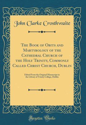 Download The Book of Obits and Martyrology of the Cathedral Church of the Holy Trinity, Commonly Called Christ Church, Dublin: Edited from the Original Manuscript in the Library of Trinity College, Dublin (Classic Reprint) - John Clarke Crosthwaite | PDF