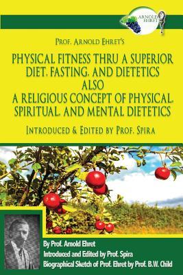 Read Online Prof. Arnold Ehret's Physical Fitness Thru a Superior Diet, Fasting, and Dietetics Also a Religious Concept of Physical, Spiritual, and Mental Dietetics: Introduced, Annotated, and Edited by Prof. Spira - Arnold Ehret | PDF