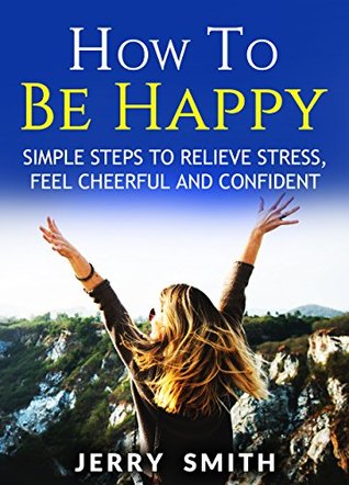 Full Download How To Be Happy - Simple Steps To Relieve Stress, Feel Cheerful And Confident (Motivation) - Jerry Smith | PDF