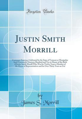 Read Justin Smith Morrill: Centenary Exercises Celebrated by the State of Vermont at Montpelier April Fourteenth Nineteen Hundred and Ten in Honor of the Birth of Justin Smith Morrill Who Was for Twelve Years a Member of the House of Representatives and for Ov - James S. Morrill file in PDF